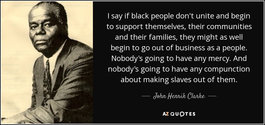 I say if black people don't unite and begin to support themselves, their communities and their families, they might as well begin to go out of business as a people. Nobody's going to have any mercy. And nobody's going to have any compunction about making slaves out of them. - John Henrik Clarke