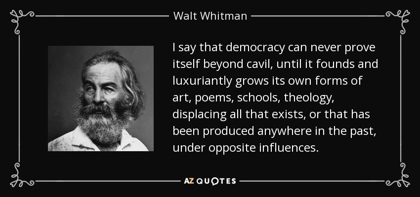 I say that democracy can never prove itself beyond cavil, until it founds and luxuriantly grows its own forms of art, poems, schools, theology, displacing all that exists, or that has been produced anywhere in the past, under opposite influences. - Walt Whitman