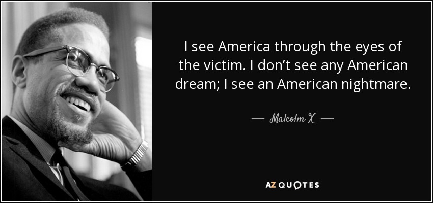 I see America through the eyes of the victim. I don’t see any American dream; I see an American nightmare. - Malcolm X