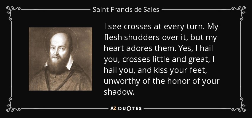 I see crosses at every turn. My flesh shudders over it, but my heart adores them. Yes, I hail you, crosses little and great, I hail you, and kiss your feet, unworthy of the honor of your shadow. - Saint Francis de Sales