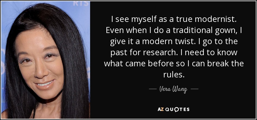 I see myself as a true modernist. Even when I do a traditional gown, I give it a modern twist. I go to the past for research. I need to know what came before so I can break the rules. - Vera Wang