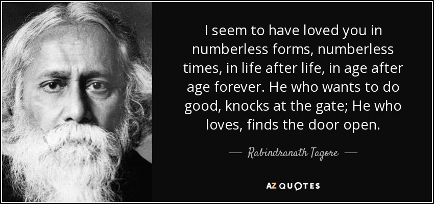 I seem to have loved you in numberless forms, numberless times, in life after life, in age after age forever. He who wants to do good, knocks at the gate; He who loves, finds the door open. - Rabindranath Tagore
