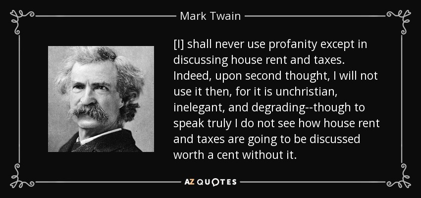 [I] shall never use profanity except in discussing house rent and taxes. Indeed, upon second thought, I will not use it then, for it is unchristian, inelegant, and degrading--though to speak truly I do not see how house rent and taxes are going to be discussed worth a cent without it. - Mark Twain