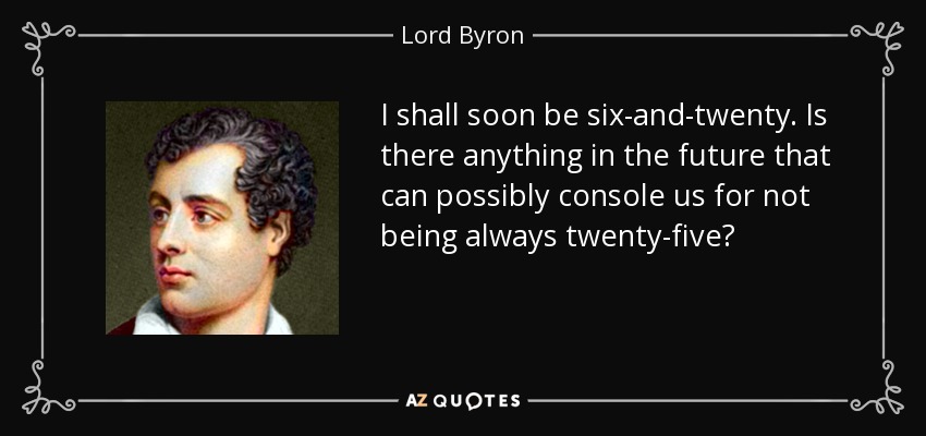 I shall soon be six-and-twenty. Is there anything in the future that can possibly console us for not being always twenty-five? - Lord Byron