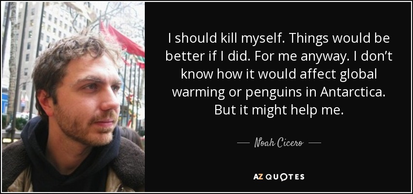 I should kill myself. Things would be better if I did. For me anyway. I don’t know how it would affect global warming or penguins in Antarctica. But it might help me. - Noah Cicero