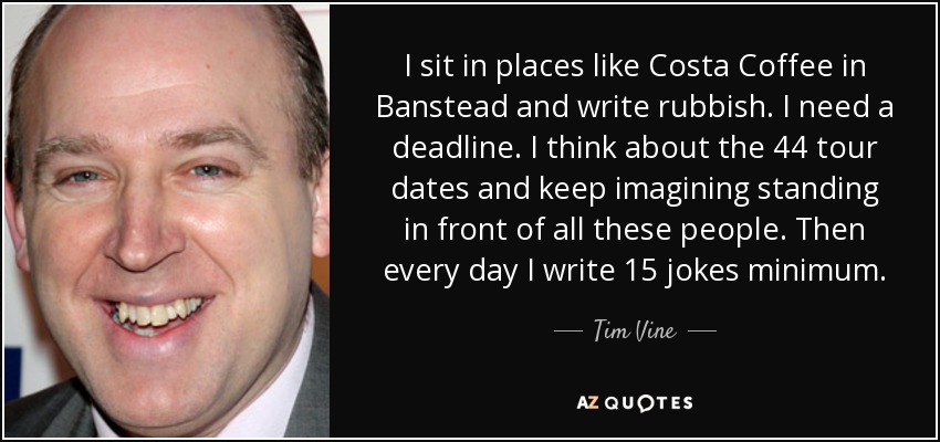 I sit in places like Costa Coffee in Banstead and write rubbish. I need a deadline. I think about the 44 tour dates and keep imagining standing in front of all these people. Then every day I write 15 jokes minimum. - Tim Vine