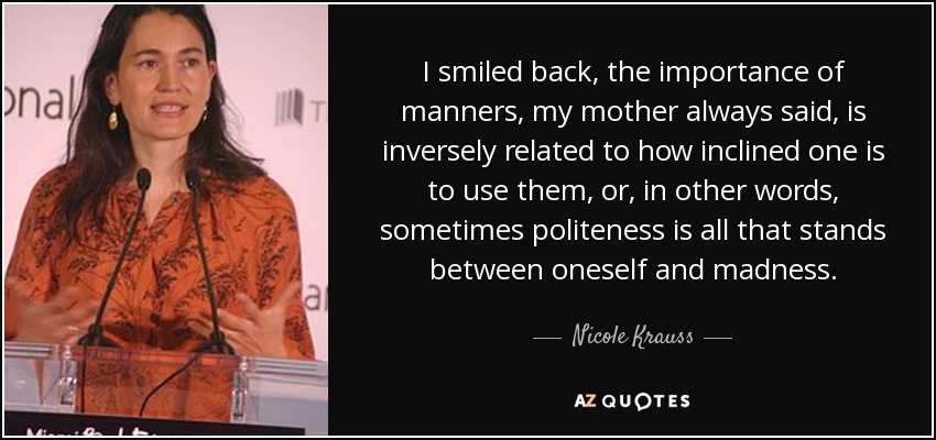 I smiled back, the importance of manners, my mother always said, is inversely related to how inclined one is to use them, or, in other words, sometimes politeness is all that stands between oneself and madness. - Nicole Krauss
