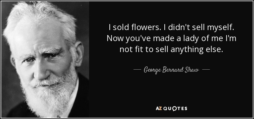 I sold flowers. I didn't sell myself. Now you've made a lady of me I'm not fit to sell anything else. - George Bernard Shaw
