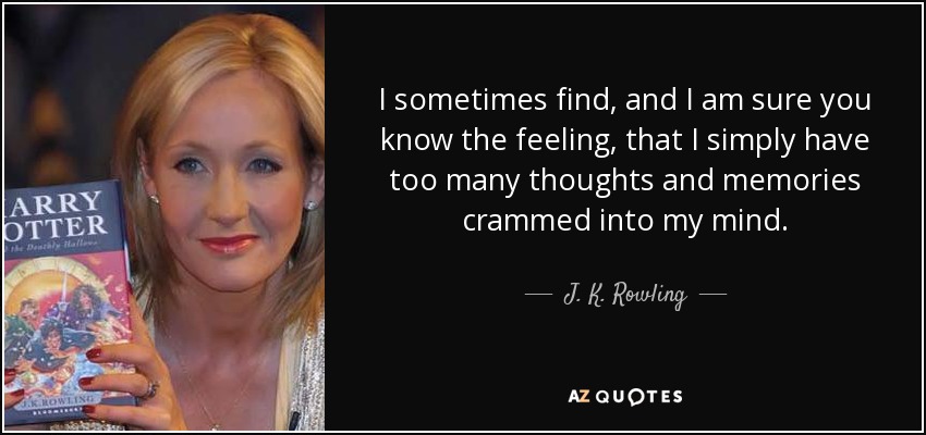 I sometimes find, and I am sure you know the feeling, that I simply have too many thoughts and memories crammed into my mind. - J. K. Rowling