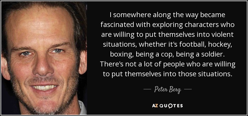 I somewhere along the way became fascinated with exploring characters who are willing to put themselves into violent situations, whether it's football, hockey, boxing, being a cop, being a soldier. There's not a lot of people who are willing to put themselves into those situations. - Peter Berg