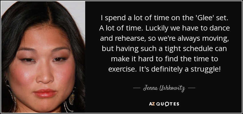 I spend a lot of time on the 'Glee' set. A lot of time. Luckily we have to dance and rehearse, so we're always moving, but having such a tight schedule can make it hard to find the time to exercise. It's definitely a struggle! - Jenna Ushkowitz