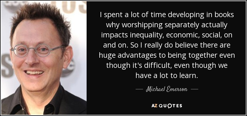 I spent a lot of time developing in books why worshipping separately actually impacts inequality, economic, social, on and on. So I really do believe there are huge advantages to being together even though it's difficult, even though we have a lot to learn. - Michael Emerson