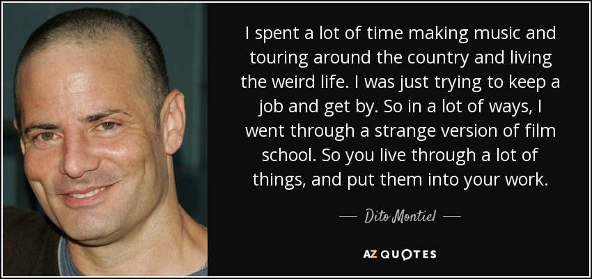 I spent a lot of time making music and touring around the country and living the weird life. I was just trying to keep a job and get by. So in a lot of ways, I went through a strange version of film school. So you live through a lot of things, and put them into your work. - Dito Montiel
