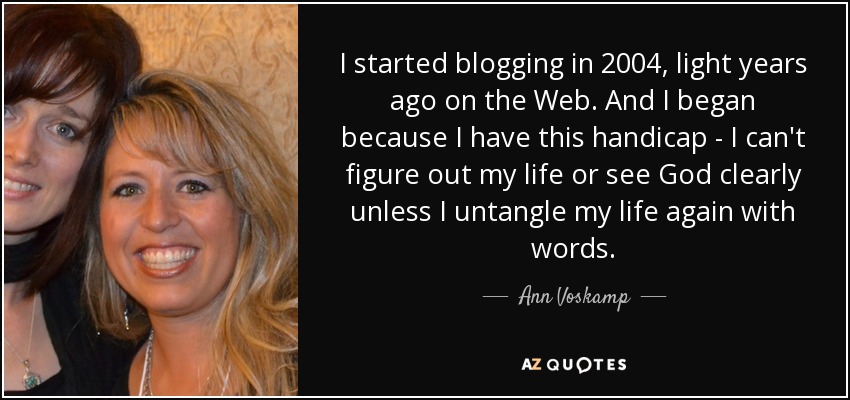 I started blogging in 2004, light years ago on the Web. And I began because I have this handicap - I can't figure out my life or see God clearly unless I untangle my life again with words. - Ann Voskamp