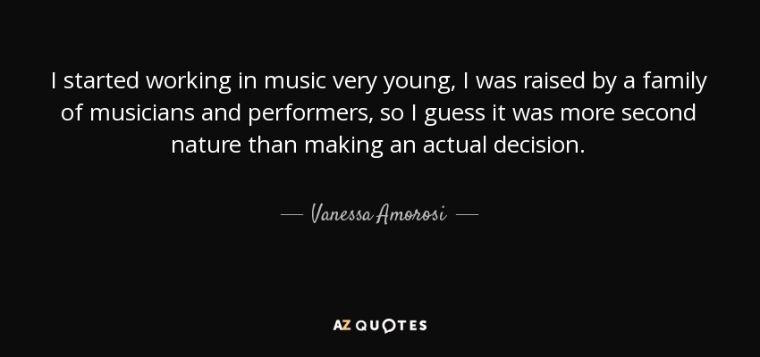 I started working in music very young, I was raised by a family of musicians and performers, so I guess it was more second nature than making an actual decision. - Vanessa Amorosi