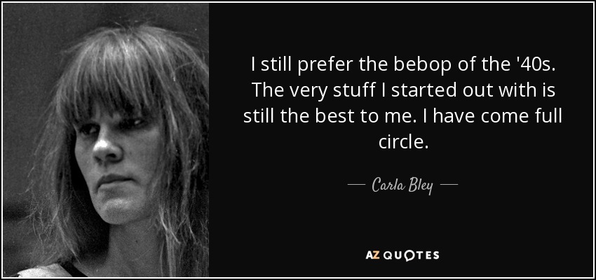 I still prefer the bebop of the '40s. The very stuff I started out with is still the best to me. I have come full circle. - Carla Bley
