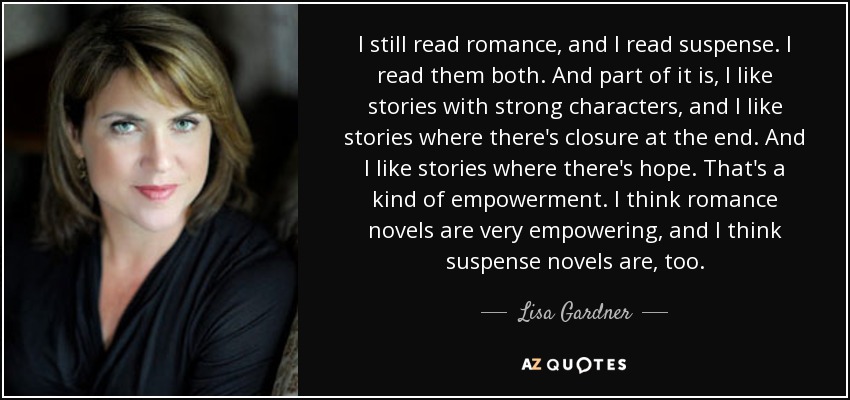 I still read romance, and I read suspense. I read them both. And part of it is, I like stories with strong characters, and I like stories where there's closure at the end. And I like stories where there's hope. That's a kind of empowerment. I think romance novels are very empowering, and I think suspense novels are, too. - Lisa Gardner