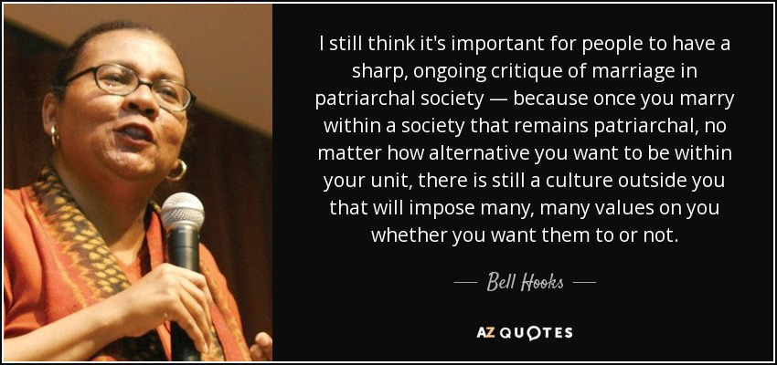 I still think it's important for people to have a sharp, ongoing critique of marriage in patriarchal society — because once you marry within a society that remains patriarchal, no matter how alternative you want to be within your unit, there is still a culture outside you that will impose many, many values on you whether you want them to or not. - Bell Hooks