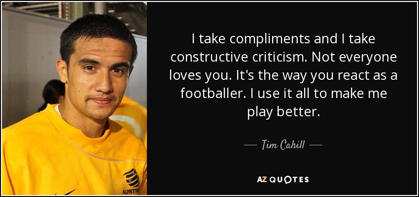 I take compliments and I take constructive criticism. Not everyone loves you. It's the way you react as a footballer. I use it all to make me play better. - Tim Cahill