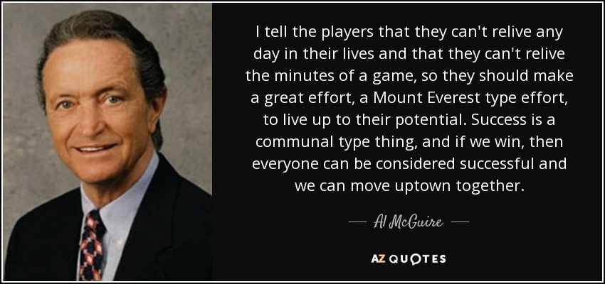 Les digo a los jugadores que no pueden revivir ningún día de sus vidas y que no pueden revivir los minutos de un partido, por lo que deben hacer un gran esfuerzo, un esfuerzo tipo Monte Everest, para estar a la altura de su potencial. El éxito es algo comunitario y, si ganamos, todos podremos considerarnos triunfadores y ascender juntos. - Al McGuire