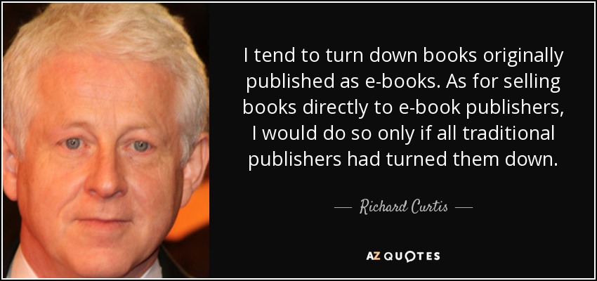 I tend to turn down books originally published as e-books. As for selling books directly to e-book publishers, I would do so only if all traditional publishers had turned them down. - Richard Curtis