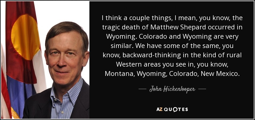I think a couple things, I mean, you know, the tragic death of Matthew Shepard occurred in Wyoming. Colorado and Wyoming are very similar. We have some of the same, you know, backward-thinking in the kind of rural Western areas you see in, you know, Montana, Wyoming, Colorado, New Mexico. - John Hickenlooper