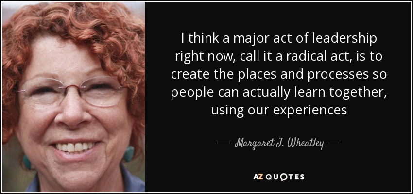 I think a major act of leadership right now, call it a radical act, is to create the places and processes so people can actually learn together, using our experiences - Margaret J. Wheatley