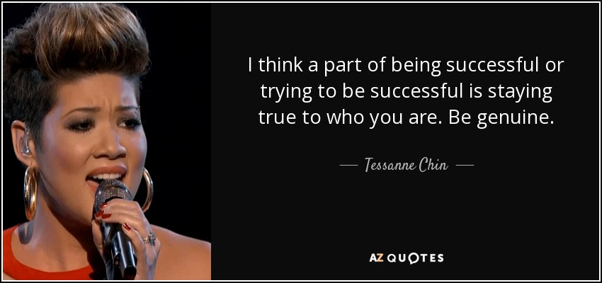I think a part of being successful or trying to be successful is staying true to who you are. Be genuine. - Tessanne Chin