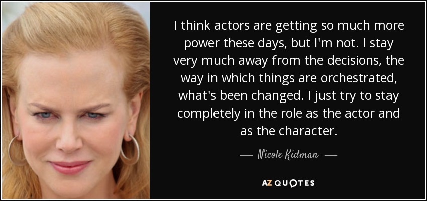 I think actors are getting so much more power these days, but I'm not. I stay very much away from the decisions, the way in which things are orchestrated, what's been changed. I just try to stay completely in the role as the actor and as the character. - Nicole Kidman