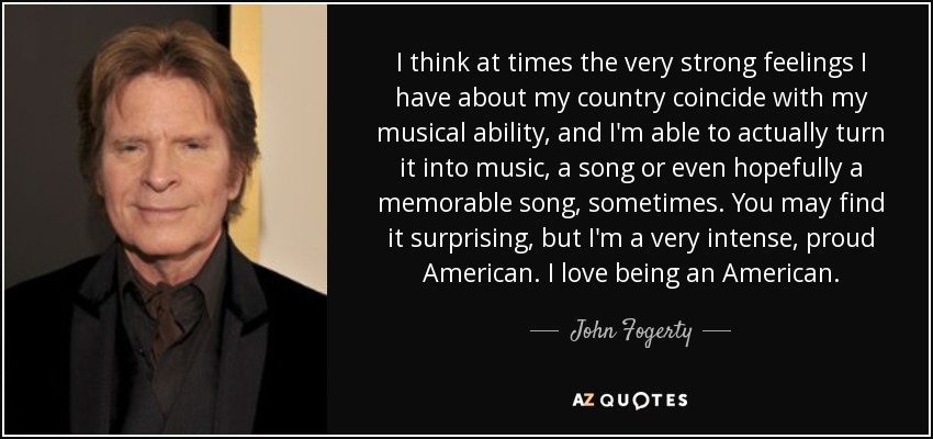 I think at times the very strong feelings I have about my country coincide with my musical ability, and I'm able to actually turn it into music, a song or even hopefully a memorable song, sometimes. You may find it surprising, but I'm a very intense, proud American. I love being an American. - John Fogerty