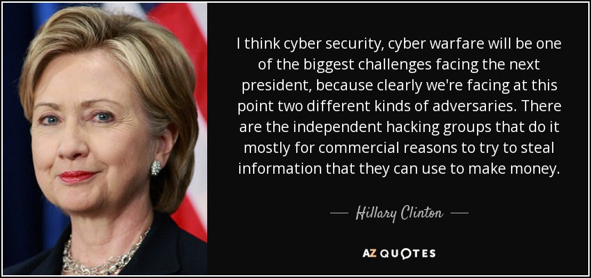 I think cyber security, cyber warfare will be one of the biggest challenges facing the next president, because clearly we're facing at this point two different kinds of adversaries. There are the independent hacking groups that do it mostly for commercial reasons to try to steal information that they can use to make money. - Hillary Clinton