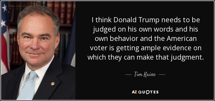 I think Donald Trump needs to be judged on his own words and his own behavior and the American voter is getting ample evidence on which they can make that judgment. - Tim Kaine