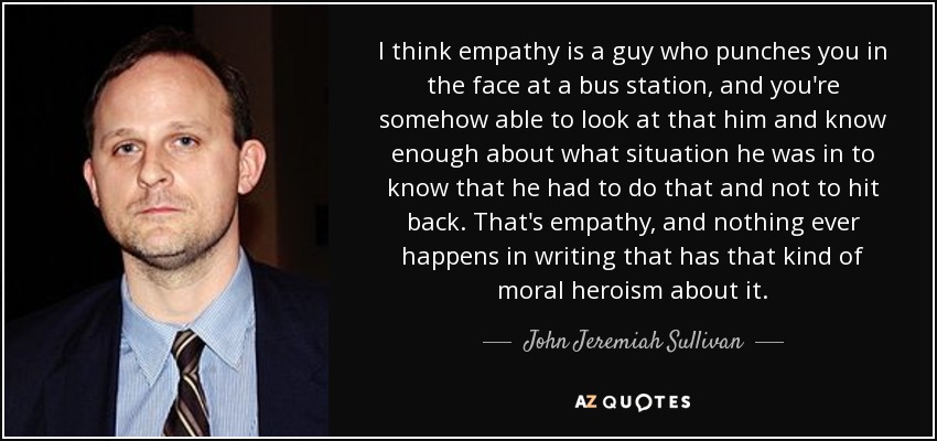 I think empathy is a guy who punches you in the face at a bus station, and you're somehow able to look at that him and know enough about what situation he was in to know that he had to do that and not to hit back. That's empathy, and nothing ever happens in writing that has that kind of moral heroism about it. - John Jeremiah Sullivan