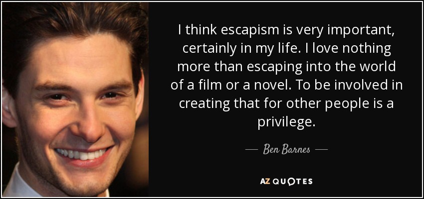 I think escapism is very important, certainly in my life. I love nothing more than escaping into the world of a film or a novel. To be involved in creating that for other people is a privilege. - Ben Barnes