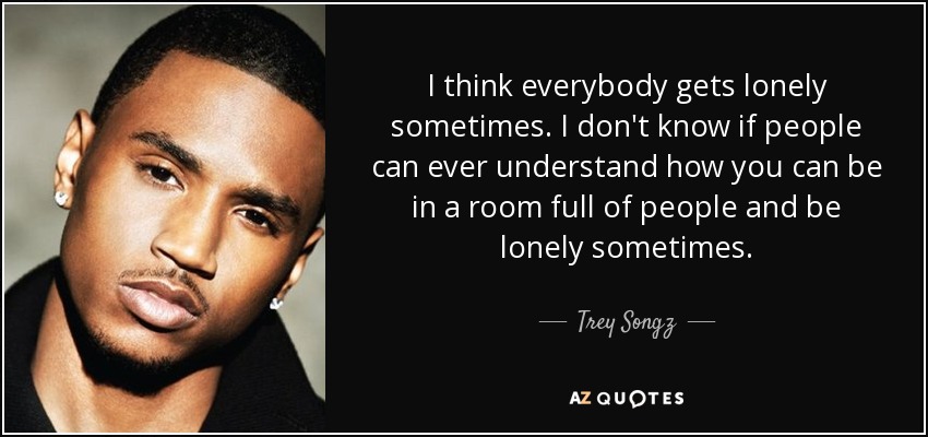 I think everybody gets lonely sometimes. I don't know if people can ever understand how you can be in a room full of people and be lonely sometimes. - Trey Songz