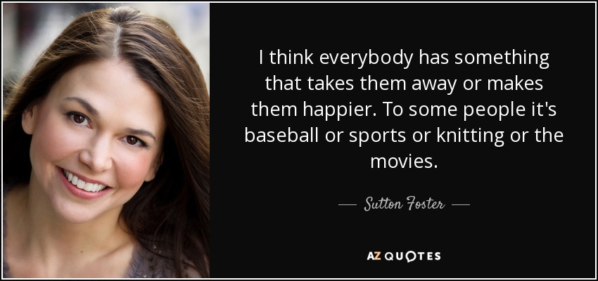 Creo que todo el mundo tiene algo que le arrebata o le hace más feliz. Para algunos es el béisbol, el deporte, tejer o el cine. - Sutton Foster