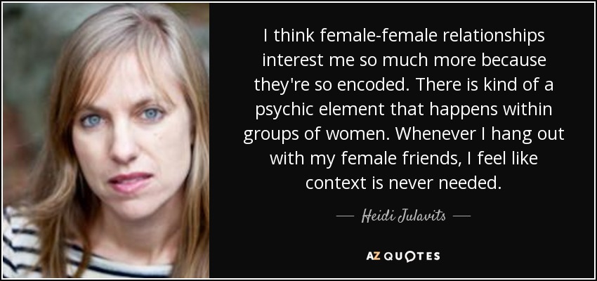 I think female-female relationships interest me so much more because they're so encoded. There is kind of a psychic element that happens within groups of women. Whenever I hang out with my female friends, I feel like context is never needed. - Heidi Julavits