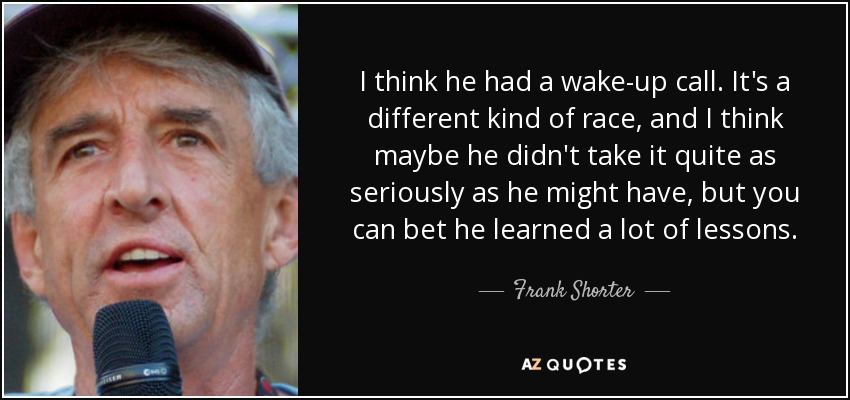 I think he had a wake-up call. It's a different kind of race, and I think maybe he didn't take it quite as seriously as he might have, but you can bet he learned a lot of lessons. - Frank Shorter