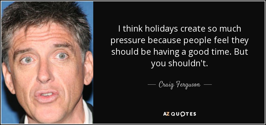 I think holidays create so much pressure because people feel they should be having a good time. But you shouldn't. - Craig Ferguson