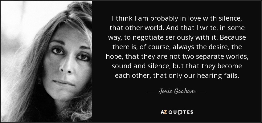 I think I am probably in love with silence, that other world. And that I write, in some way, to negotiate seriously with it . Because there is, of course, always the desire, the hope, that they are not two separate worlds, sound and silence, but that they become each other, that only our hearing fails. - Jorie Graham