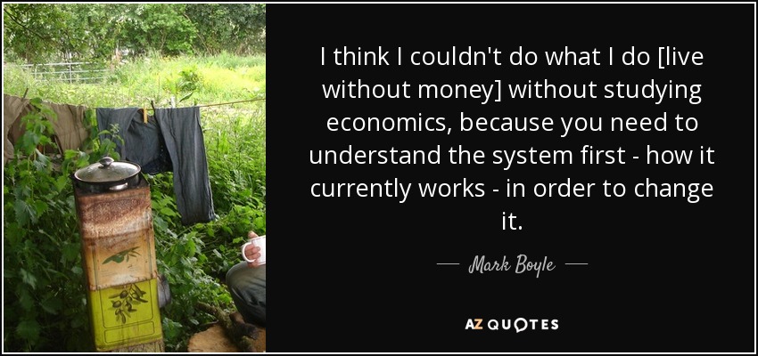 I think I couldn't do what I do [live without money] without studying economics, because you need to understand the system first - how it currently works - in order to change it. - Mark Boyle