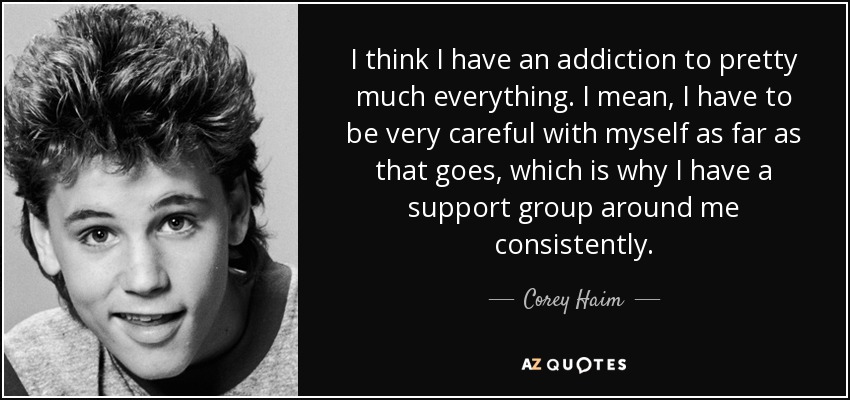 Creo que tengo una adicción a casi todo. Quiero decir, tengo que ser muy cuidadoso conmigo mismo en cuanto a eso se refiere, que es por eso que tengo un grupo de apoyo a mi alrededor constantemente. - Corey Haim