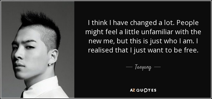 I think I have changed a lot. People might feel a little unfamiliar with the new me, but this is just who I am. I realised that I just want to be free. - Taeyang