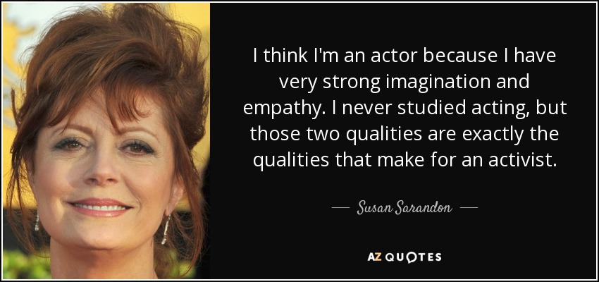 I think I'm an actor because I have very strong imagination and empathy. I never studied acting, but those two qualities are exactly the qualities that make for an activist. - Susan Sarandon