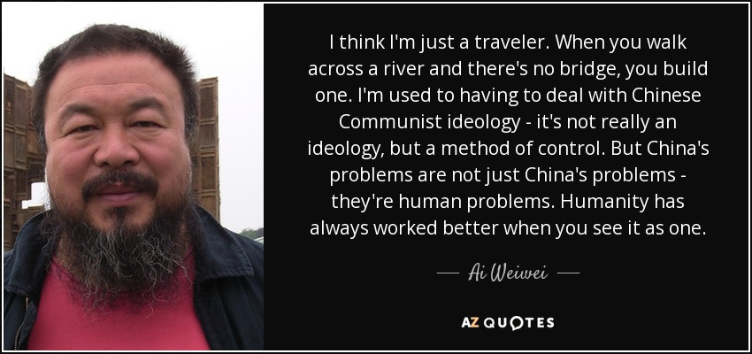Creo que sólo soy un viajero. Cuando cruzas un río y no hay puente, construyes uno. Estoy acostumbrado a tener que lidiar con la ideología comunista china; en realidad no es una ideología, sino un método de control. Pero los problemas de China no son sólo problemas de China, son problemas humanos. La humanidad siempre ha funcionado mejor cuando se la ve como una sola. - Ai Weiwei