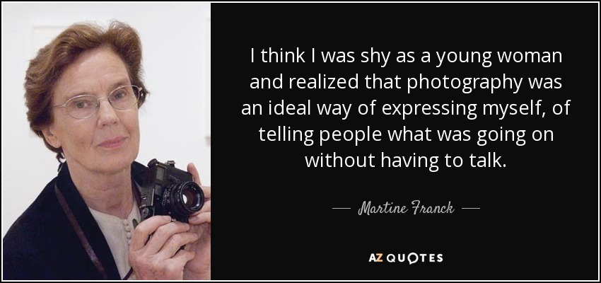 I think I was shy as a young woman and realized that photography was an ideal way of expressing myself, of telling people what was going on without having to talk. - Martine Franck