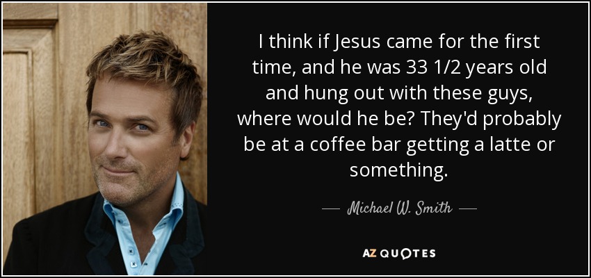 I think if Jesus came for the first time, and he was 33 1/2 years old and hung out with these guys, where would he be? They'd probably be at a coffee bar getting a latte or something. - Michael W. Smith
