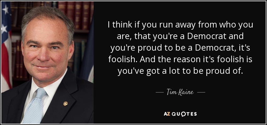 I think if you run away from who you are, that you're a Democrat and you're proud to be a Democrat, it's foolish. And the reason it's foolish is you've got a lot to be proud of. - Tim Kaine