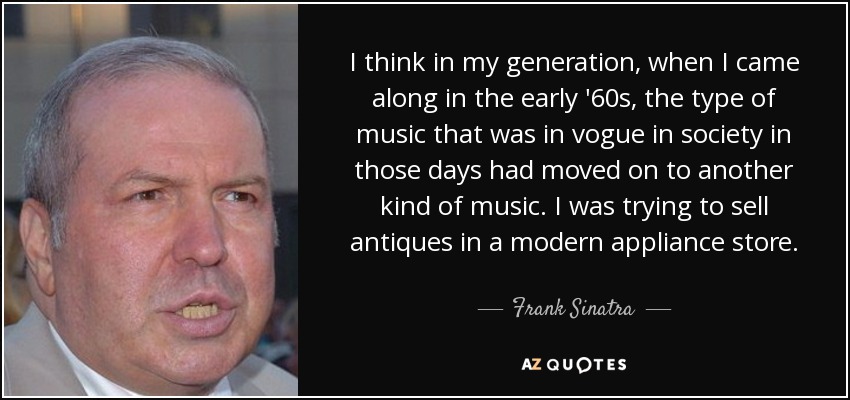 I think in my generation, when I came along in the early '60s, the type of music that was in vogue in society in those days had moved on to another kind of music. I was trying to sell antiques in a modern appliance store. - Frank Sinatra, Jr.