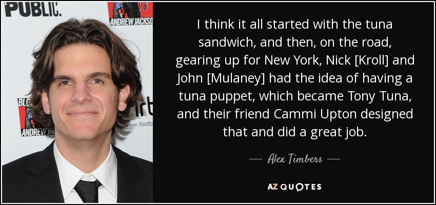 I think it all started with the tuna sandwich, and then, on the road, gearing up for New York, Nick [Kroll] and John [Mulaney] had the idea of having a tuna puppet, which became Tony Tuna, and their friend Cammi Upton designed that and did a great job. - Alex Timbers
